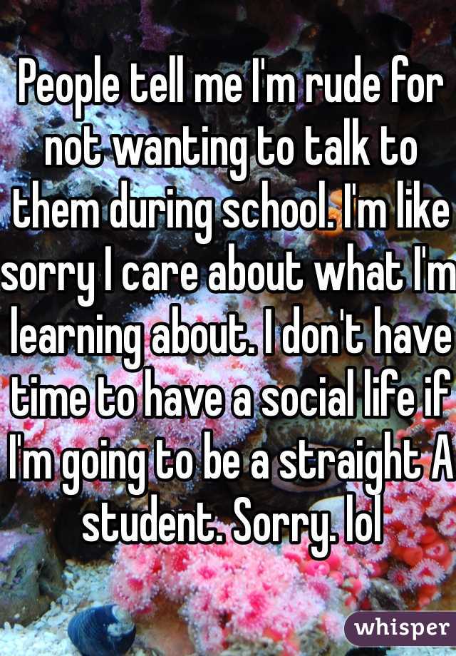 People tell me I'm rude for not wanting to talk to them during school. I'm like sorry I care about what I'm learning about. I don't have time to have a social life if I'm going to be a straight A student. Sorry. lol