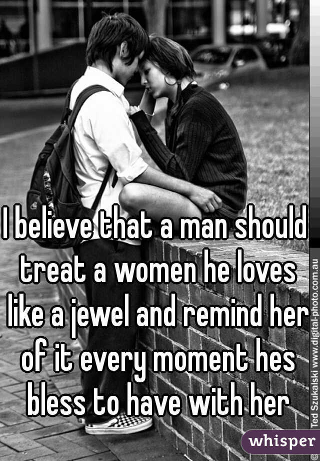 I believe that a man should treat a women he loves like a jewel and remind her of it every moment hes bless to have with her