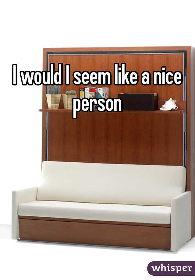 I would I seem like a nice person 