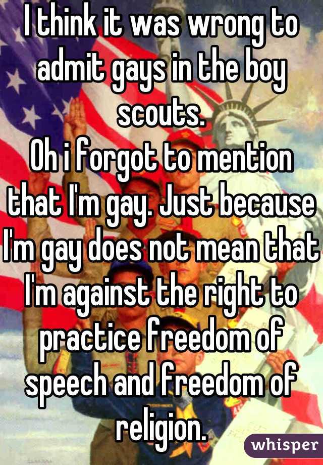 I think it was wrong to admit gays in the boy scouts.
Oh i forgot to mention that I'm gay. Just because I'm gay does not mean that I'm against the right to practice freedom of speech and freedom of religion.