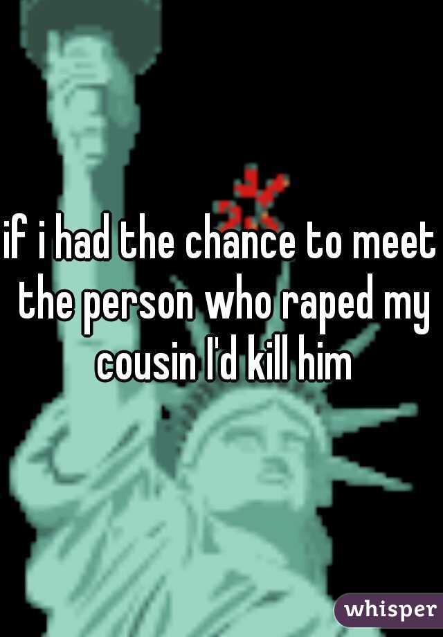 if i had the chance to meet the person who raped my cousin I'd kill him
