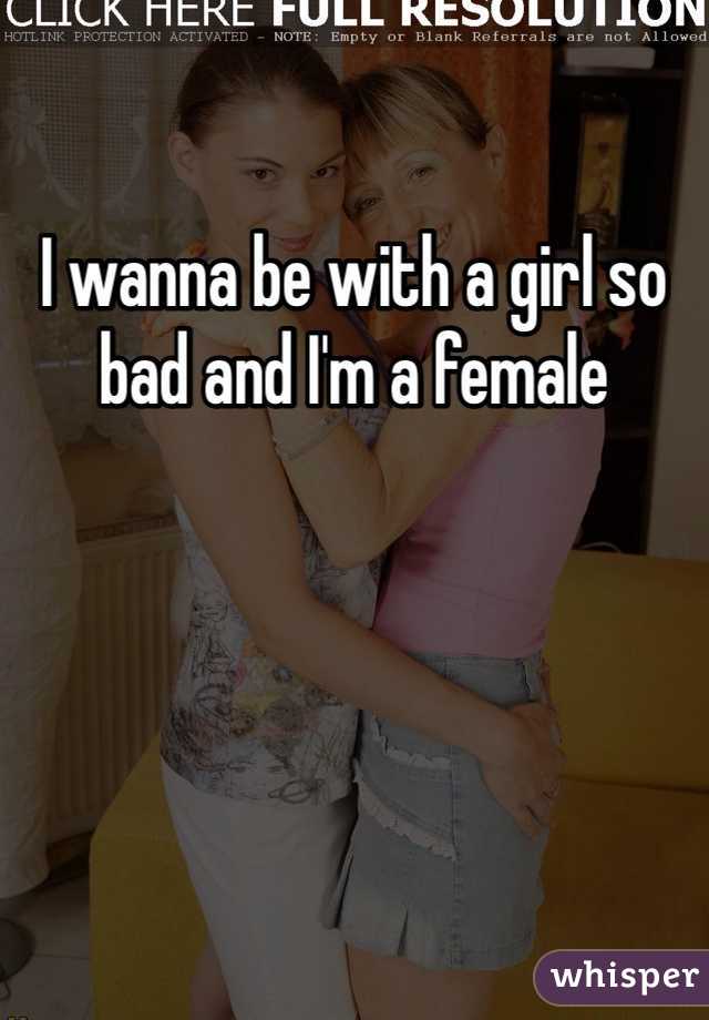 I wanna be with a girl so bad and I'm a female 