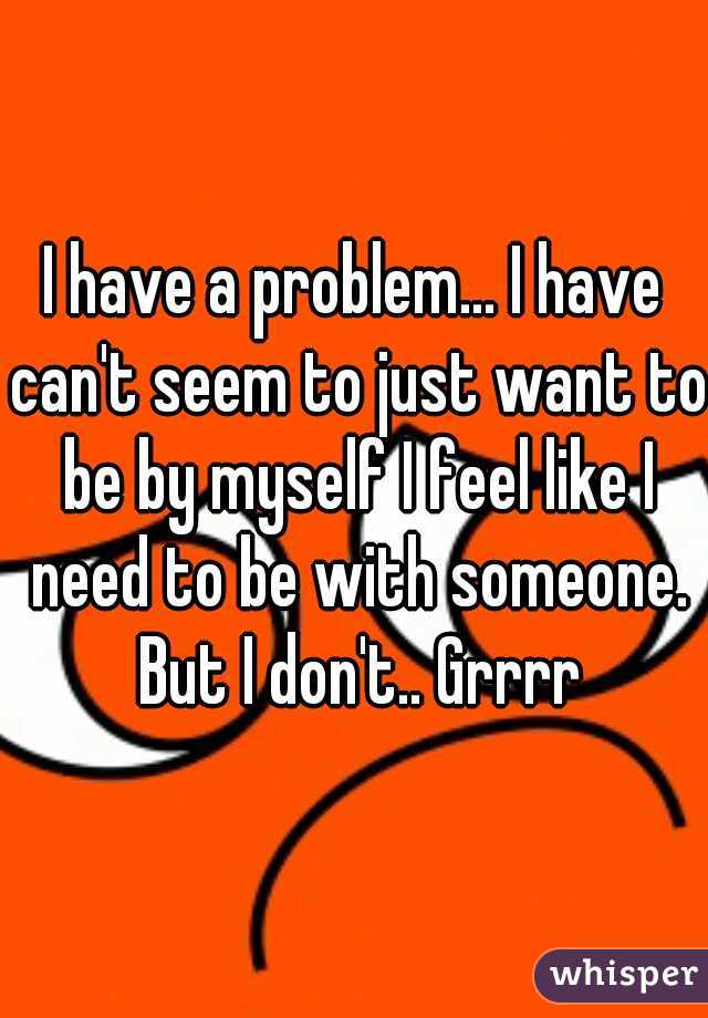 I have a problem... I have can't seem to just want to be by myself I feel like I need to be with someone. But I don't.. Grrrr