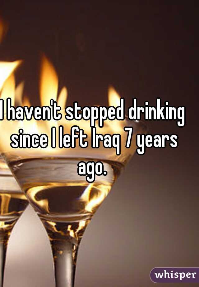 I haven't stopped drinking since I left Iraq 7 years ago. 