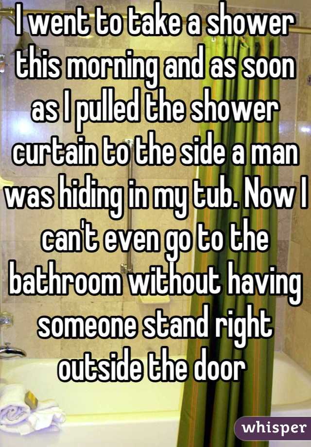 I went to take a shower this morning and as soon as I pulled the shower curtain to the side a man was hiding in my tub. Now I can't even go to the bathroom without having someone stand right outside the door 