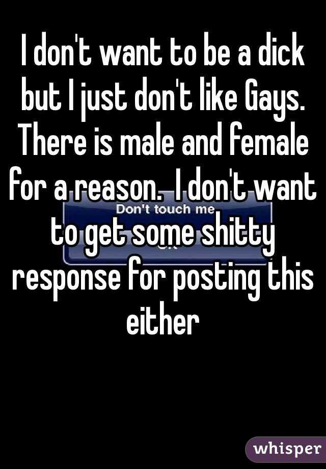 I don't want to be a dick  but I just don't like Gays. There is male and female for a reason.  I don't want to get some shitty response for posting this either 