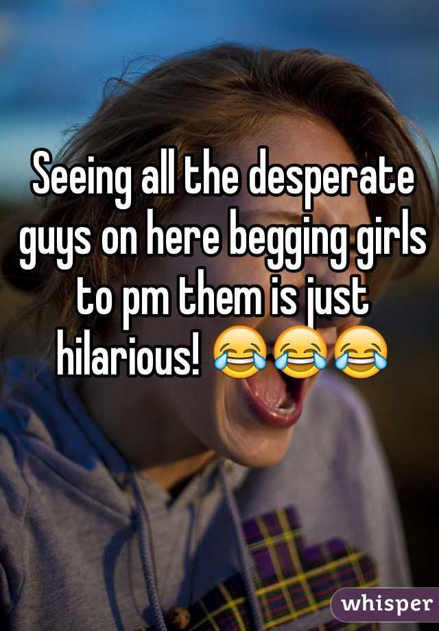 Seeing all the desperate guys on here begging girls to pm them is just hilarious! 😂😂😂