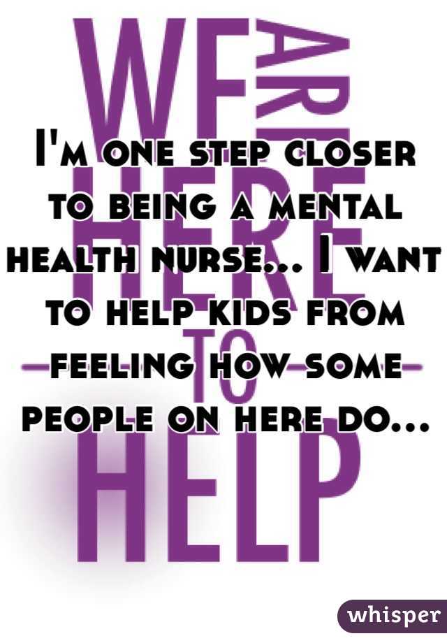 I'm one step closer to being a mental health nurse... I want to help kids from feeling how some people on here do... 