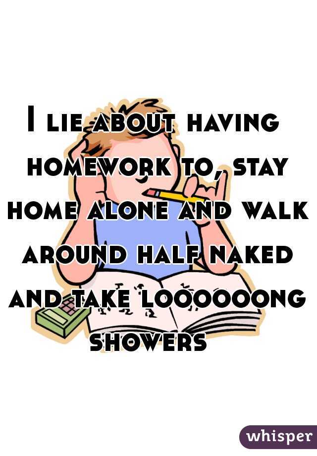 I lie about having homework to, stay home alone and walk around half naked and take loooooong showers  