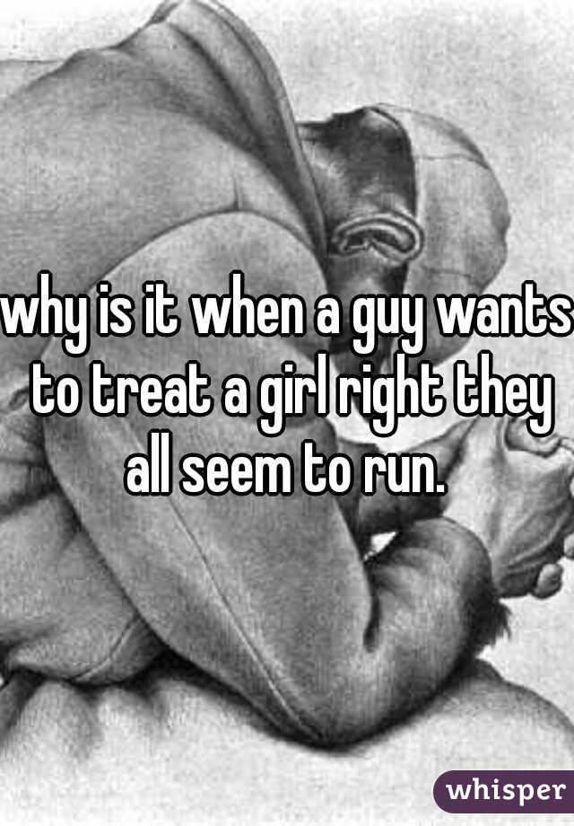 why is it when a guy wants to treat a girl right they all seem to run. 