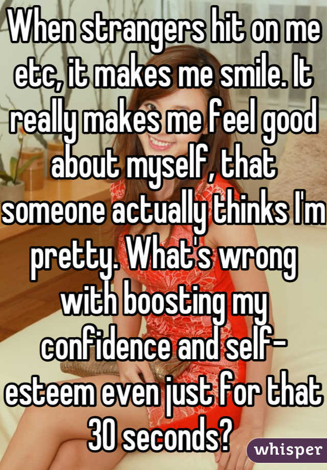 When strangers hit on me etc, it makes me smile. It really makes me feel good about myself, that someone actually thinks I'm pretty. What's wrong with boosting my confidence and self-esteem even just for that 30 seconds? 