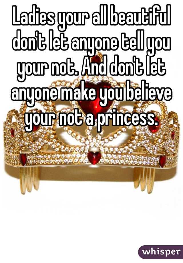 Ladies your all beautiful don't let anyone tell you your not. And don't let anyone make you believe your not a princess.