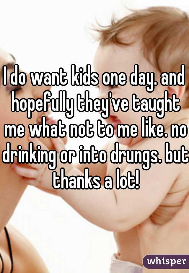 I do want kids one day. and hopefully they've taught me what not to me like. no drinking or into drungs. but thanks a lot!
