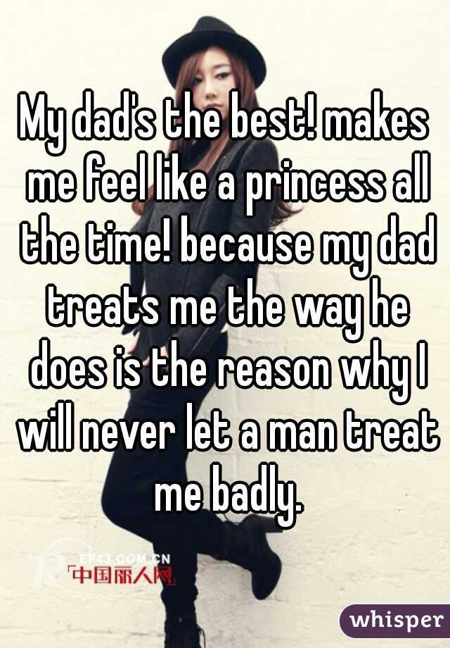 My dad's the best! makes me feel like a princess all the time! because my dad treats me the way he does is the reason why I will never let a man treat me badly.