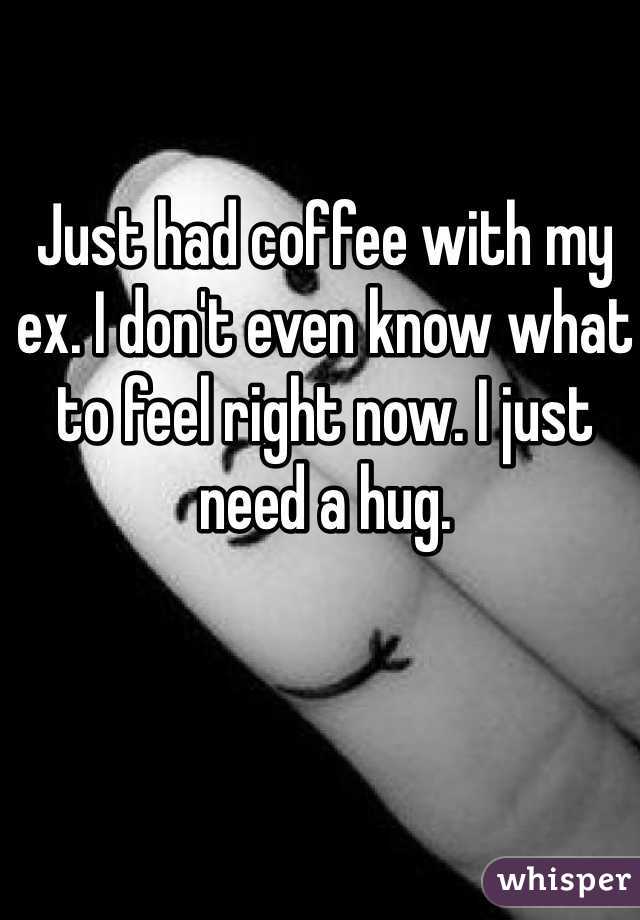 Just had coffee with my ex. I don't even know what to feel right now. I just need a hug.
