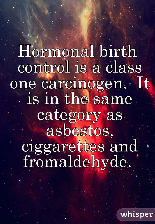 Hormonal birth control is a class one carcinogen.  It is in the same category as asbestos, ciggarettes and fromaldehyde. 