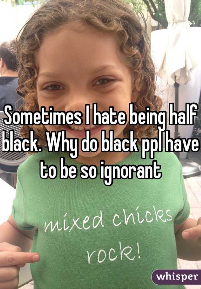 Sometimes I hate being half black. Why do black ppl have to be so ignorant 