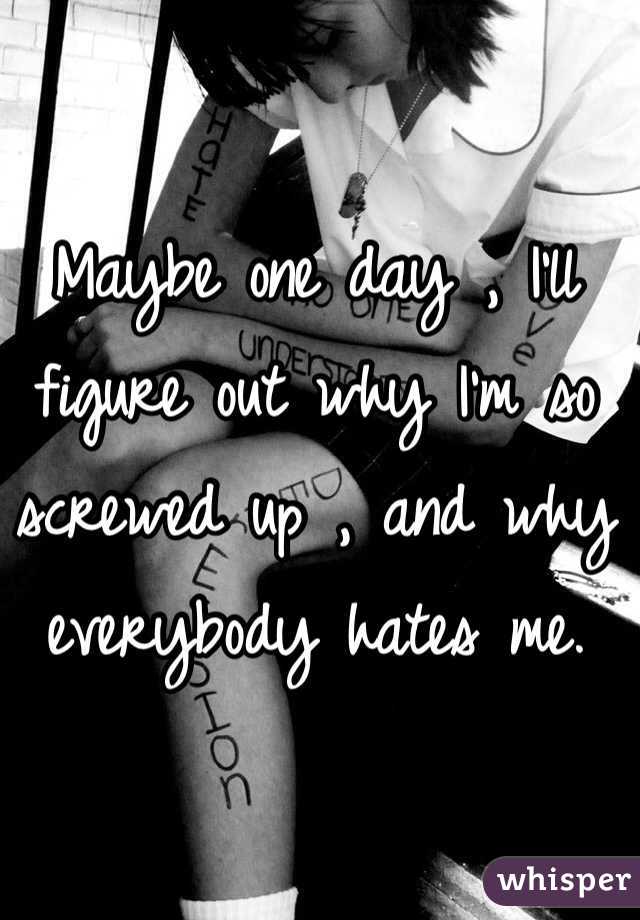 Maybe one day , I'll figure out why I'm so screwed up , and why everybody hates me.  