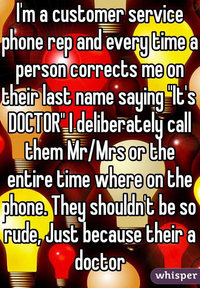 I'm a customer service phone rep and every time a person corrects me on their last name saying "It's DOCTOR" I deliberately call them Mr/Mrs or the entire time where on the phone. They shouldn't be so rude, Just because their a doctor 