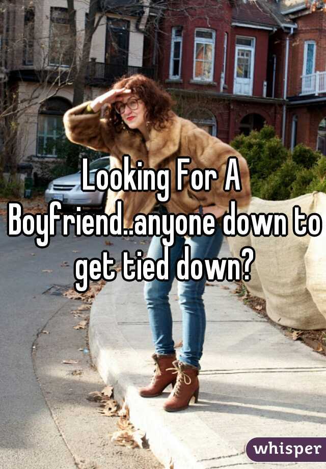 Looking For A Boyfriend..anyone down to get tied down?