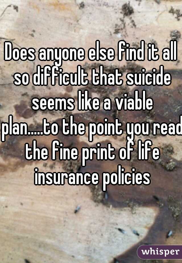 Does anyone else find it all so difficult that suicide seems like a viable plan.....to the point you read the fine print of life insurance policies
