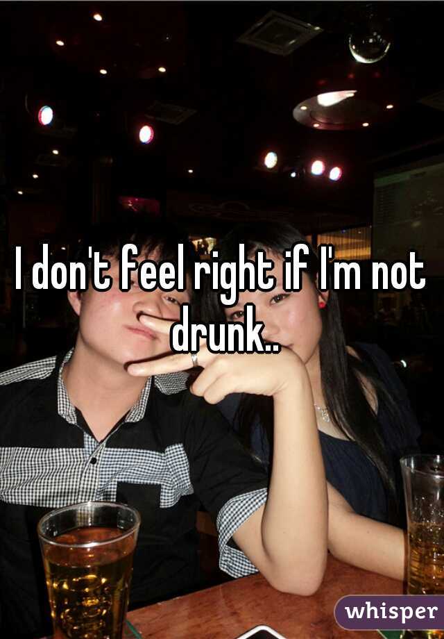 I don't feel right if I'm not drunk..