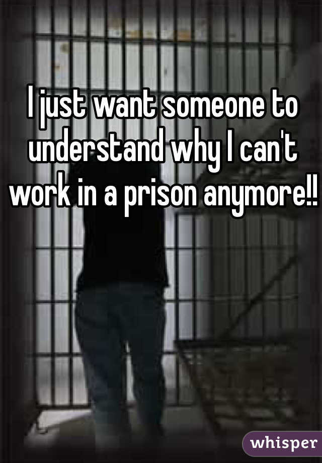 I just want someone to understand why I can't work in a prison anymore!! 