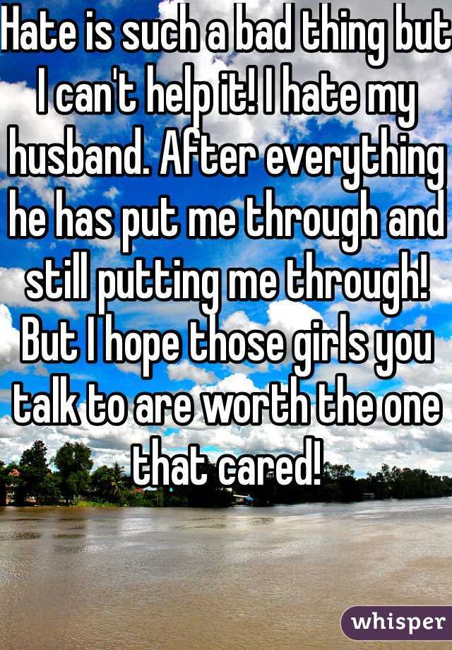 Hate is such a bad thing but I can't help it! I hate my husband. After everything he has put me through and still putting me through! But I hope those girls you talk to are worth the one that cared! 