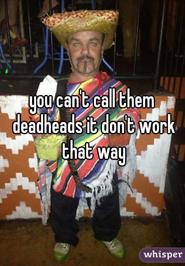 you can't call them deadheads it don't work that way