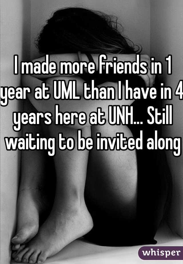 I made more friends in 1 year at UML than I have in 4 years here at UNH... Still waiting to be invited along 
