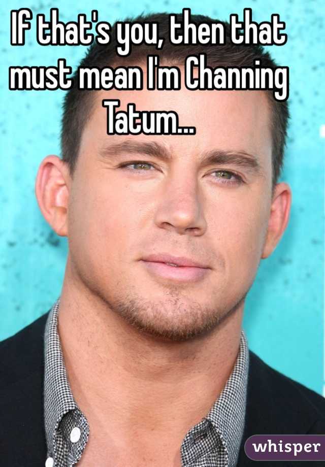 If that's you, then that must mean I'm Channing Tatum...