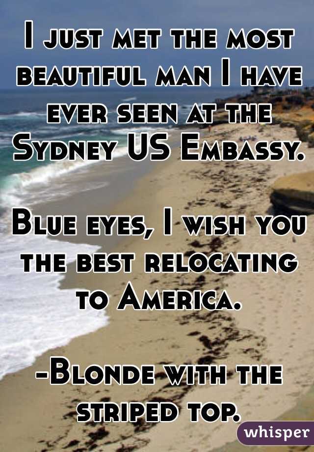 I just met the most beautiful man I have ever seen at the Sydney US Embassy. 

Blue eyes, I wish you the best relocating to America.

-Blonde with the striped top. 