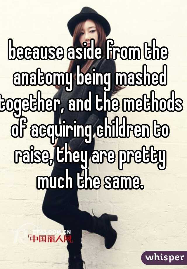 because aside from the anatomy being mashed together, and the methods of acquiring children to raise, they are pretty much the same.