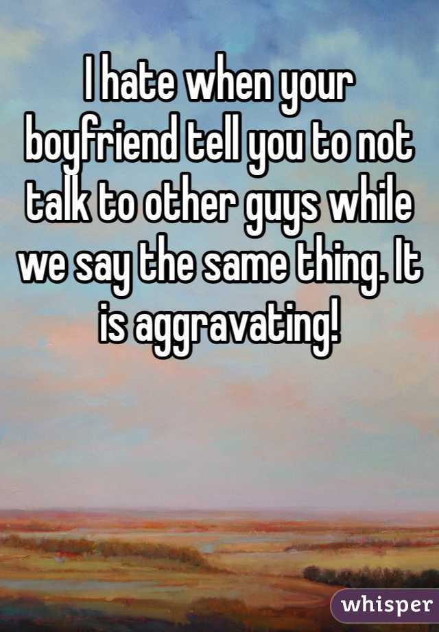 I hate when your boyfriend tell you to not talk to other guys while we say the same thing. It is aggravating! 