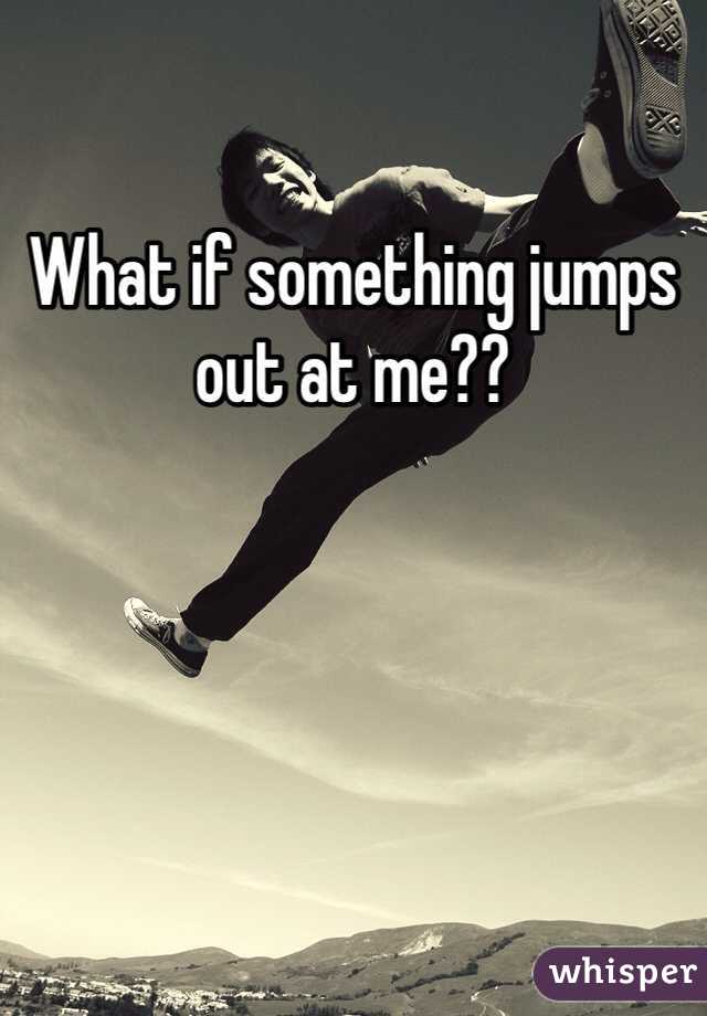 What if something jumps out at me?? 