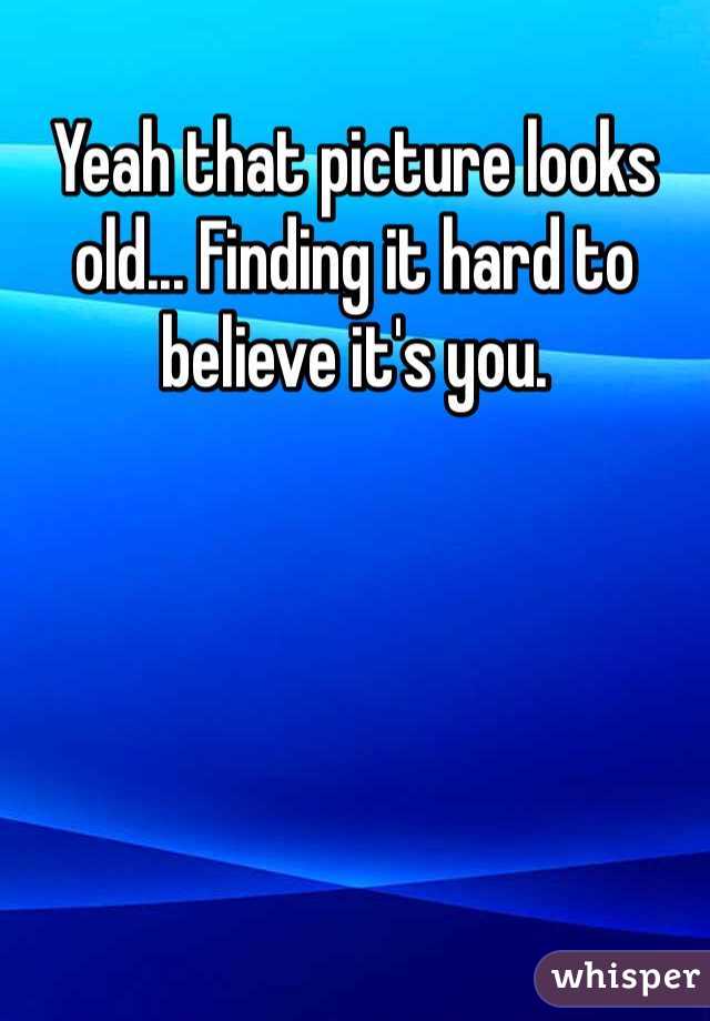 Yeah that picture looks old... Finding it hard to believe it's you. 