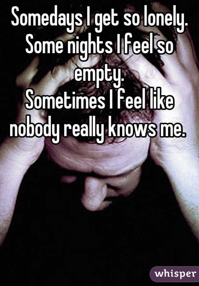 Somedays I get so lonely. 
Some nights I feel so empty. 
Sometimes I feel like nobody really knows me. 