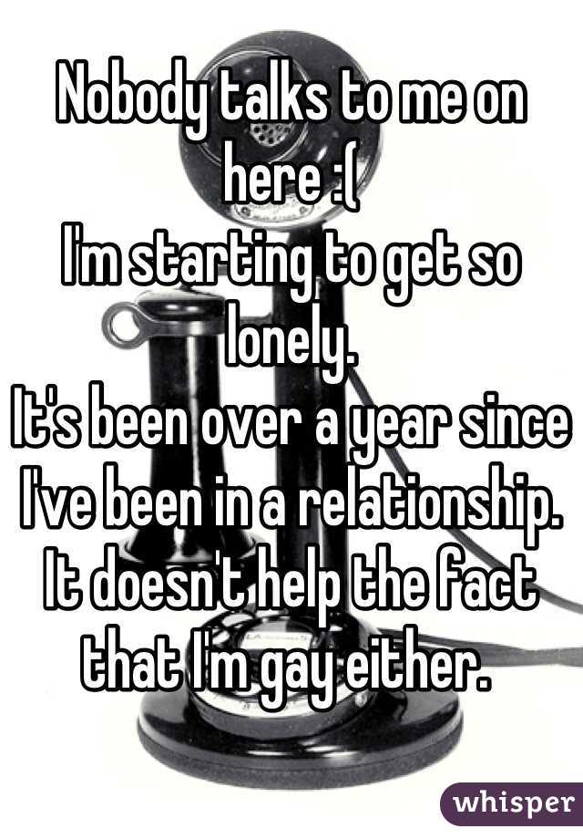 Nobody talks to me on here :( 
I'm starting to get so lonely. 
It's been over a year since I've been in a relationship. It doesn't help the fact that I'm gay either. 
