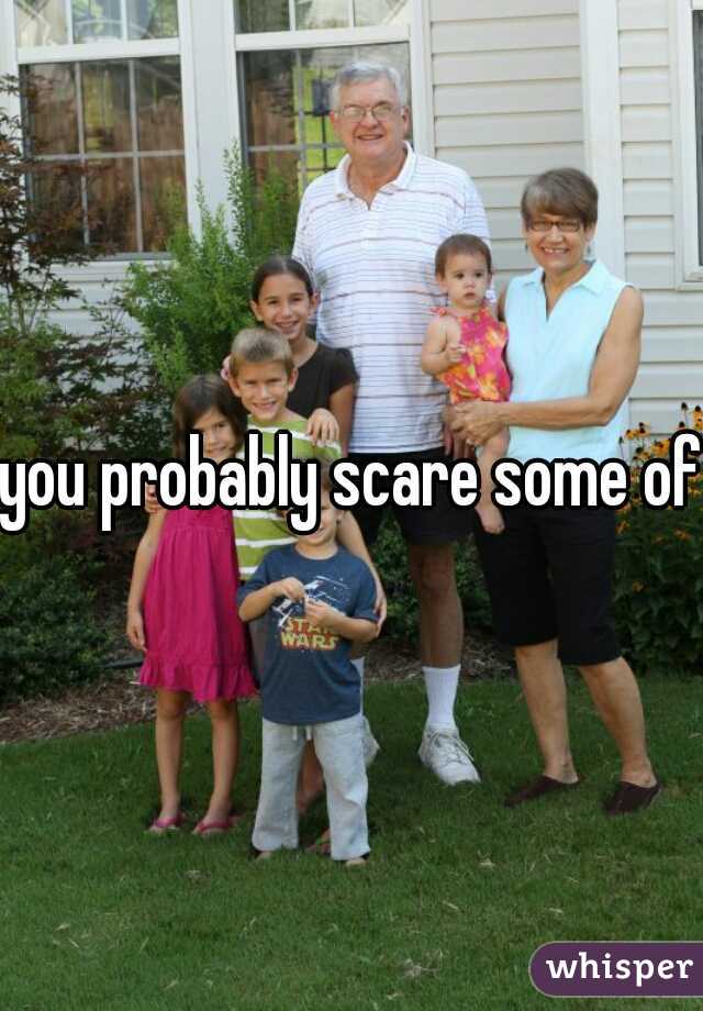 you probably scare some off