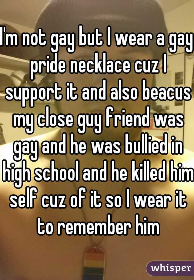 I'm not gay but I wear a gay pride necklace cuz I support it and also beacus my close guy friend was gay and he was bullied in high school and he killed him self cuz of it so I wear it to remember him
