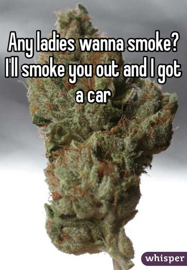 Any ladies wanna smoke? I'll smoke you out and I got a car 