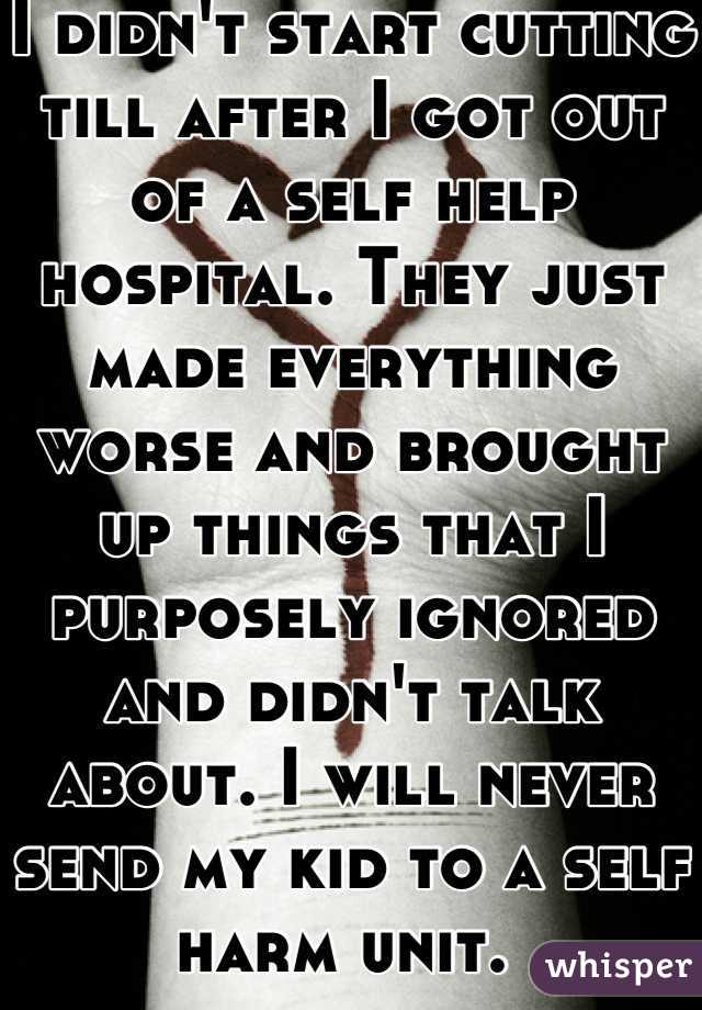 I didn't start cutting till after I got out of a self help hospital. They just made everything worse and brought up things that I purposely ignored and didn't talk about. I will never send my kid to a self harm unit. 