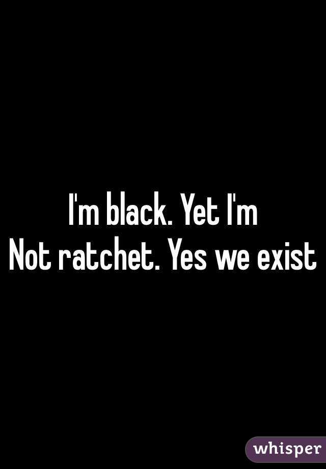 I'm black. Yet I'm
Not ratchet. Yes we exist 