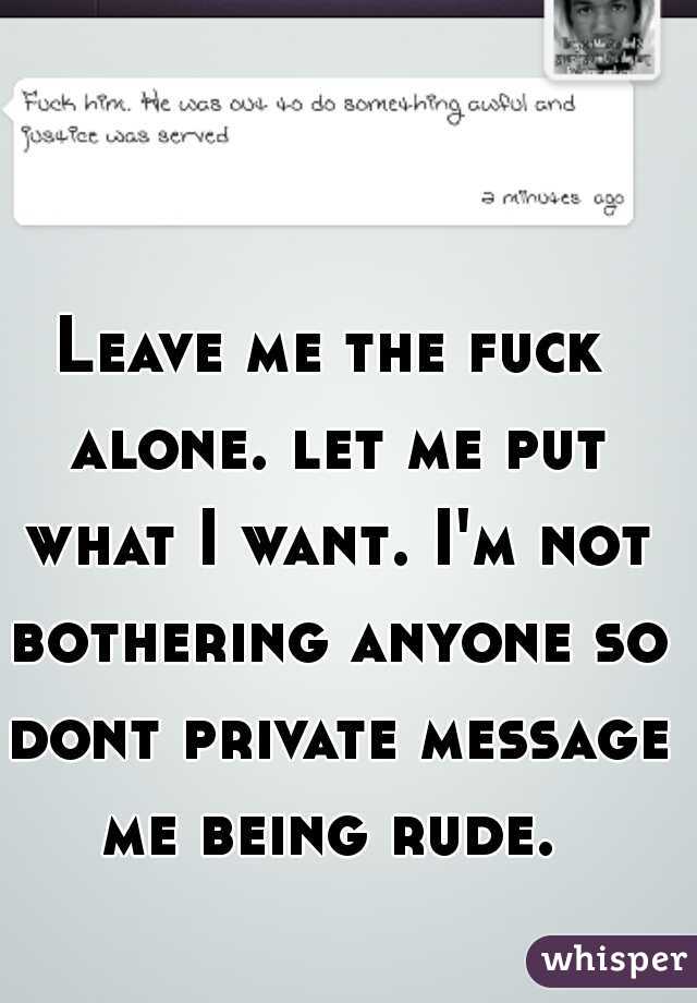 Leave me the fuck alone. let me put what I want. I'm not bothering anyone so dont private message me being rude. 