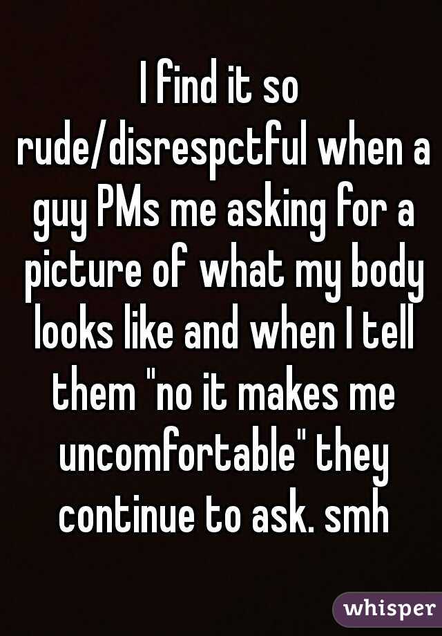 I find it so rude/disrespctful when a guy PMs me asking for a picture of what my body looks like and when I tell them "no it makes me uncomfortable" they continue to ask. smh