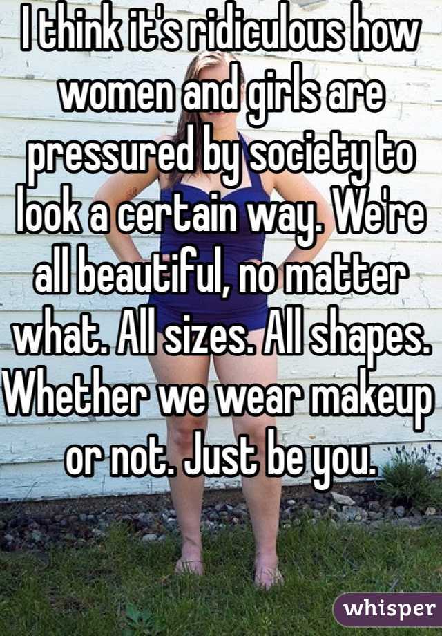 I think it's ridiculous how women and girls are pressured by society to look a certain way. We're all beautiful, no matter what. All sizes. All shapes. Whether we wear makeup or not. Just be you. 
