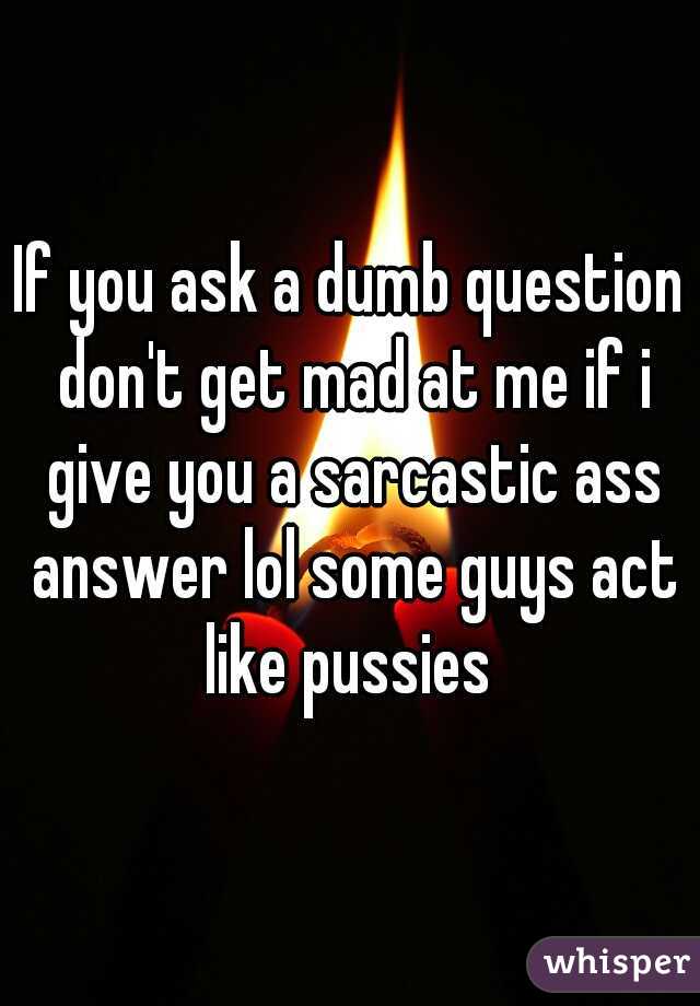 If you ask a dumb question don't get mad at me if i give you a sarcastic ass answer lol some guys act like pussies 