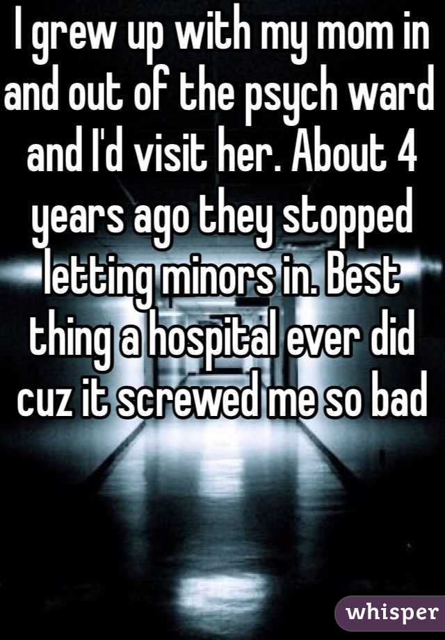 I grew up with my mom in and out of the psych ward and I'd visit her. About 4 years ago they stopped letting minors in. Best thing a hospital ever did cuz it screwed me so bad