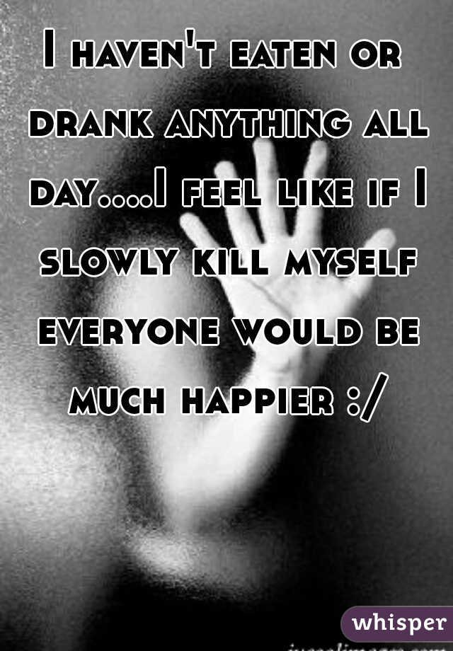 I haven't eaten or drank anything all day....I feel like if I slowly kill myself everyone would be much happier :/
