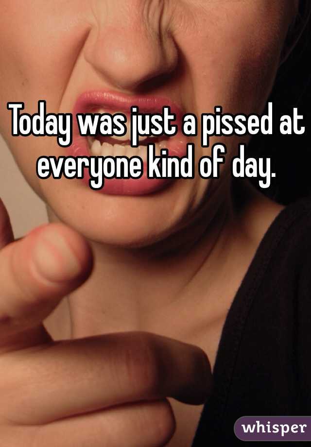 Today was just a pissed at everyone kind of day. 